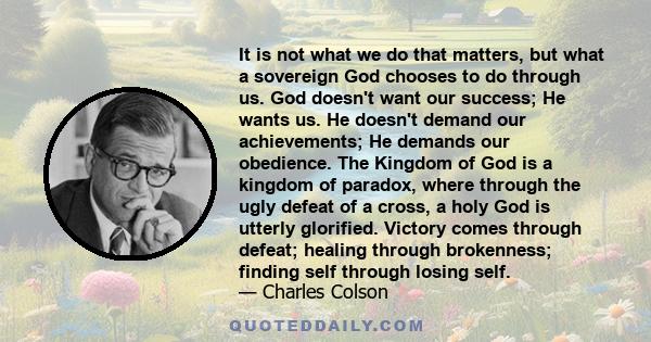 It is not what we do that matters, but what a sovereign God chooses to do through us. God doesn't want our success; He wants us. He doesn't demand our achievements; He demands our obedience. The Kingdom of God is a