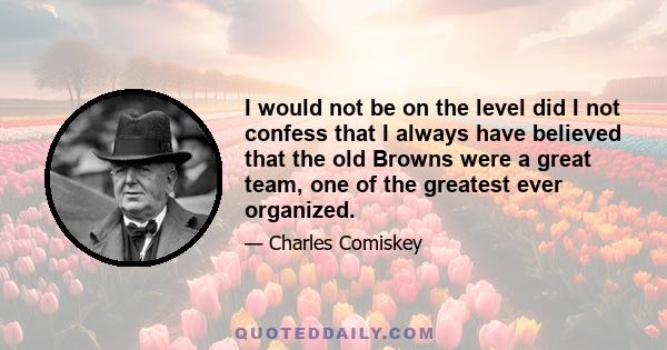 I would not be on the level did I not confess that I always have believed that the old Browns were a great team, one of the greatest ever organized.