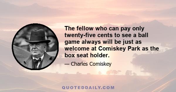 The fellow who can pay only twenty-five cents to see a ball game always will be just as welcome at Comiskey Park as the box seat holder.