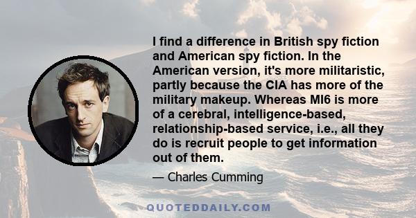 I find a difference in British spy fiction and American spy fiction. In the American version, it's more militaristic, partly because the CIA has more of the military makeup. Whereas MI6 is more of a cerebral,