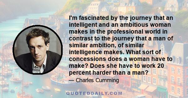 I'm fascinated by the journey that an intelligent and an ambitious woman makes in the professional world in contrast to the journey that a man of similar ambition, of similar intelligence makes. What sort of concessions 