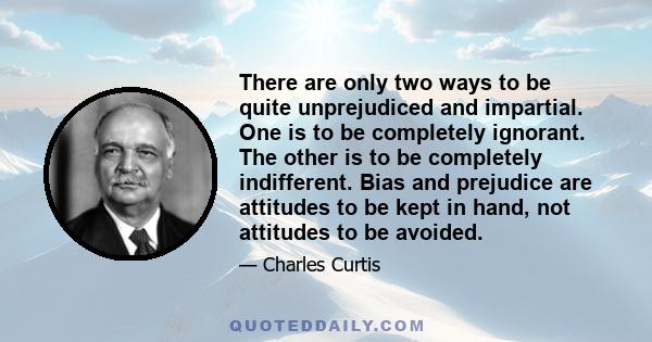 There are only two ways to be quite unprejudiced and impartial. One is to be completely ignorant. The other is to be completely indifferent. Bias and prejudice are attitudes to be kept in hand, not attitudes to be