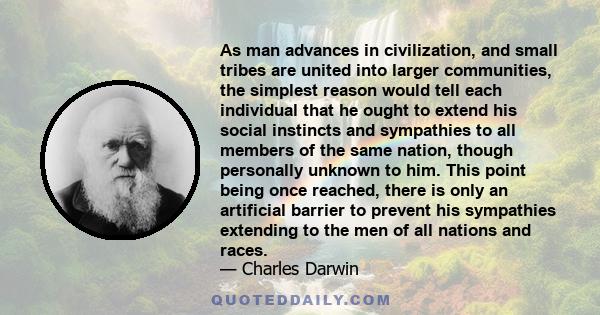 As man advances in civilization, and small tribes are united into larger communities, the simplest reason would tell each individual that he ought to extend his social instincts and sympathies to all members of the same 