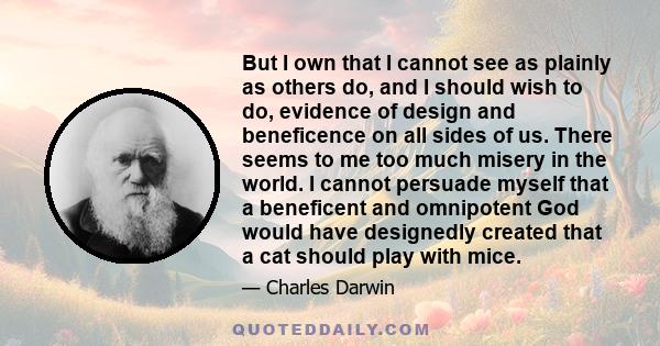 But I own that I cannot see as plainly as others do, and I should wish to do, evidence of design and beneficence on all sides of us. There seems to me too much misery in the world. I cannot persuade myself that a