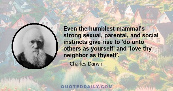 Even the humblest mammal's strong sexual, parental, and social instincts give rise to 'do unto others as yourself' and 'love thy neighbor as thyself'.