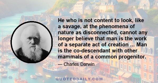 He who is not content to look, like a savage, at the phenomena of nature as disconnected, cannot any longer believe that man is the work of a separate act of creation ... Man is the co-descendant with other mammals of a 