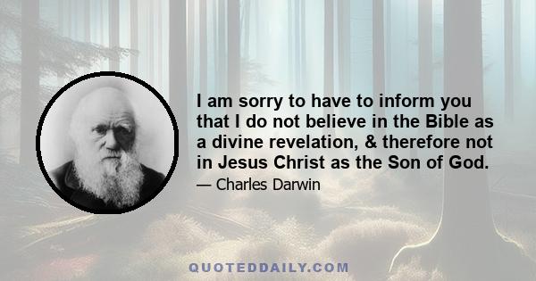 I am sorry to have to inform you that I do not believe in the Bible as a divine revelation, & therefore not in Jesus Christ as the Son of God.