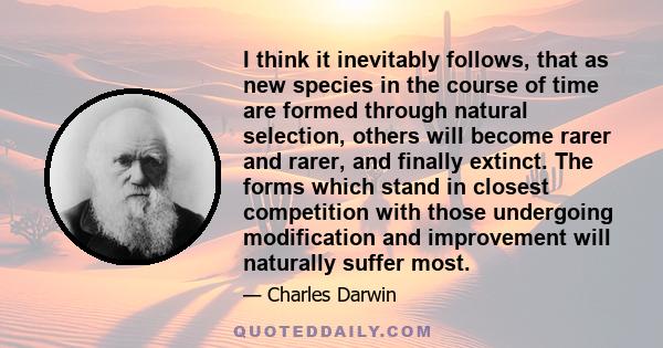 I think it inevitably follows, that as new species in the course of time are formed through natural selection, others will become rarer and rarer, and finally extinct. The forms which stand in closest competition with