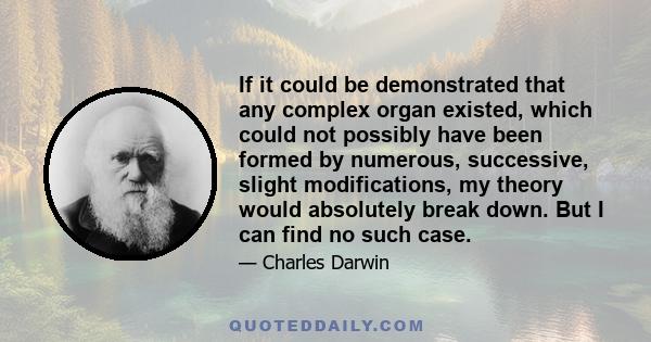 If it could be demonstrated that any complex organ existed, which could not possibly have been formed by numerous, successive, slight modifications, my theory would absolutely break down. But I can find no such case.