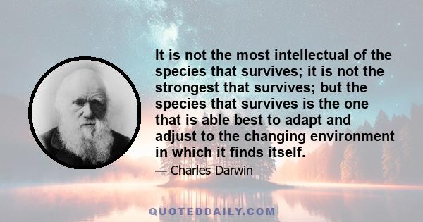 It is not the most intellectual of the species that survives; it is not the strongest that survives; but the species that survives is the one that is able best to adapt and adjust to the changing environment in which it 