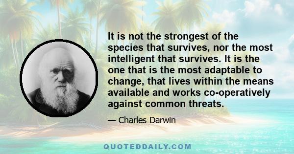 It is not the strongest of the species that survives, nor the most intelligent that survives. It is the one that is the most adaptable to change, that lives within the means available and works co-operatively against