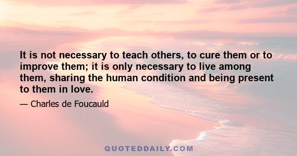 It is not necessary to teach others, to cure them or to improve them; it is only necessary to live among them, sharing the human condition and being present to them in love.