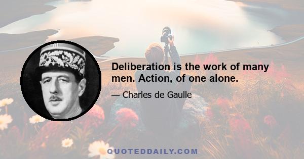 Deliberation is the work of many men. Action, of one alone.