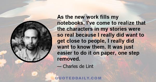 As the new work fills my notebooks, I've come to realize that the characters in my stories were so real because I really did want to get close to people, I really did want to know them. It was just easier to do it on