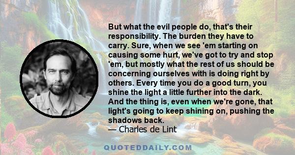 But what the evil people do, that's their responsibility. The burden they have to carry. Sure, when we see 'em starting on causing some hurt, we've got to try and stop 'em, but mostly what the rest of us should be