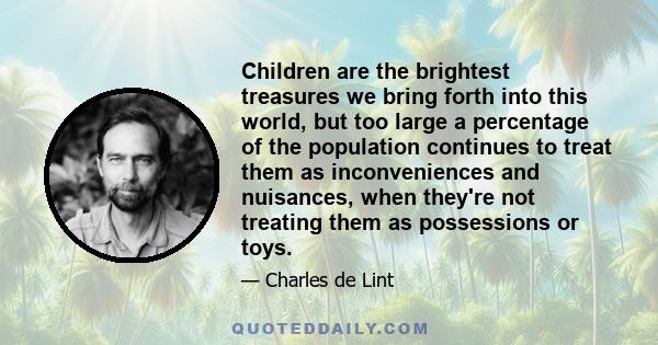 Children are the brightest treasures we bring forth into this world, but too large a percentage of the population continues to treat them as inconveniences and nuisances, when they're not treating them as possessions or 