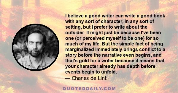 I believe a good writer can write a good book with any sort of character, in any sort of setting, but I prefer to write about the outsider. It might just be because I've been one (or perceived myself to be one) for so