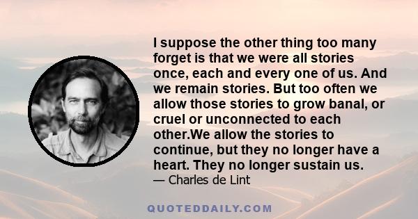 I suppose the other thing too many forget is that we were all stories once, each and every one of us. And we remain stories. But too often we allow those stories to grow banal, or cruel or unconnected to each other.We