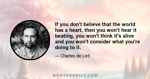 If you don't believe that the world has a heart, then you won't hear it beating, you won't think it's alive and you won't consider what you're doing to it.