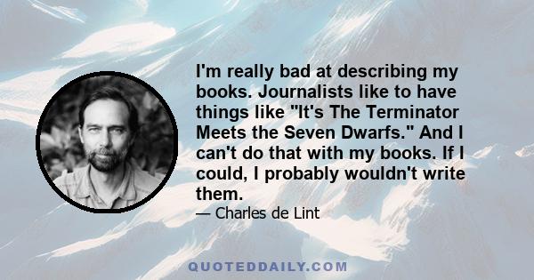 I'm really bad at describing my books. Journalists like to have things like It's The Terminator Meets the Seven Dwarfs. And I can't do that with my books. If I could, I probably wouldn't write them.