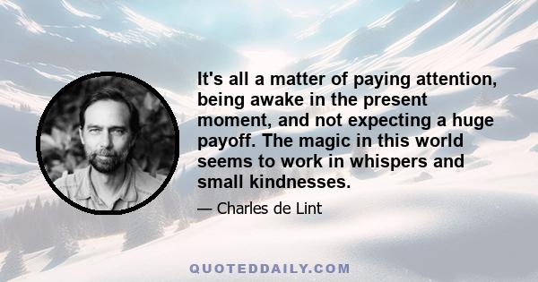 It's all a matter of paying attention, being awake in the present moment, and not expecting a huge payoff. The magic in this world seems to work in whispers and small kindnesses.