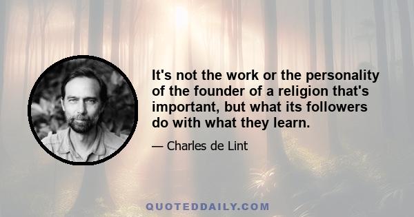 It's not the work or the personality of the founder of a religion that's important, but what its followers do with what they learn.