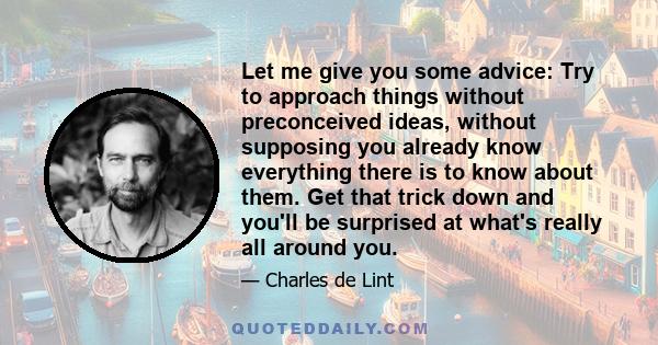 Let me give you some advice: Try to approach things without preconceived ideas, without supposing you already know everything there is to know about them. Get that trick down and you'll be surprised at what's really all 