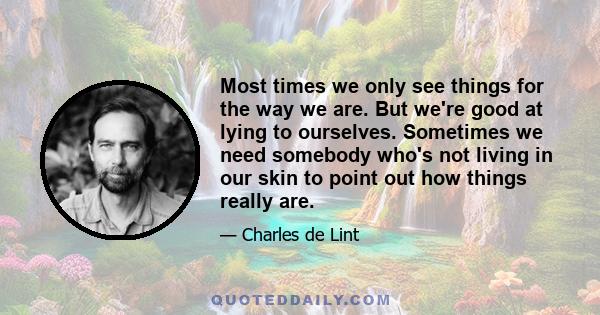 Most times we only see things for the way we are. But we're good at lying to ourselves. Sometimes we need somebody who's not living in our skin to point out how things really are.