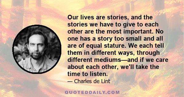 Our lives are stories, and the stories we have to give to each other are the most important. No one has a story too small and all are of equal stature. We each tell them in different ways, through different mediums—and