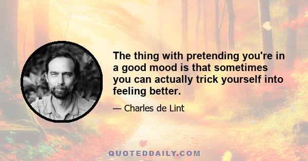 The thing with pretending you're in a good mood is that sometimes you can actually trick yourself into feeling better.