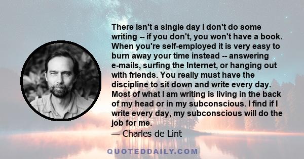 There isn't a single day I don't do some writing -- if you don't, you won't have a book. When you're self-employed it is very easy to burn away your time instead -- answering e-mails, surfing the Internet, or hanging