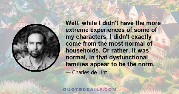 Well, while I didn't have the more extreme experiences of some of my characters, I didn't exactly come from the most normal of households. Or rather, it was normal, in that dysfunctional families appear to be the norm.