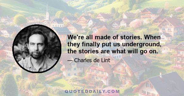 We're all made of stories. When they finally put us underground, the stories are what will go on.