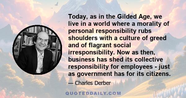 Today, as in the Gilded Age, we live in a world where a morality of personal responsibility rubs shoulders with a culture of greed and of flagrant social irresponsibility. Now as then, business has shed its collective