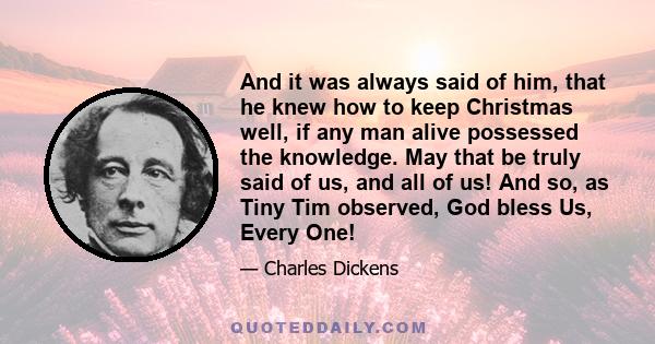 And it was always said of him, that he knew how to keep Christmas well, if any man alive possessed the knowledge. May that be truly said of us, and all of us! And so, as Tiny Tim observed, God bless Us, Every One!