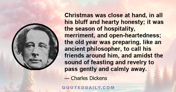 Christmas was close at hand, in all his bluff and hearty honesty; it was the season of hospitality, merriment, and open-heartedness; the old year was preparing, like an ancient philosopher, to call his friends around