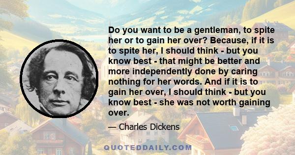 Do you want to be a gentleman, to spite her or to gain her over? Because, if it is to spite her, I should think - but you know best - that might be better and more independently done by caring nothing for her words. And 