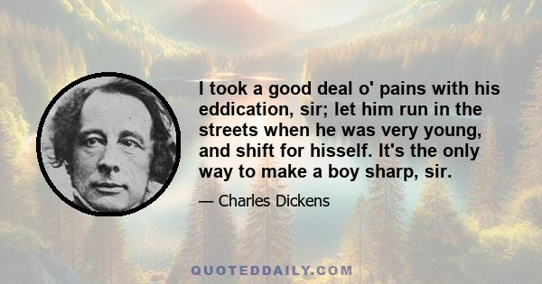 I took a good deal o' pains with his eddication, sir; let him run in the streets when he was very young, and shift for hisself. It's the only way to make a boy sharp, sir.