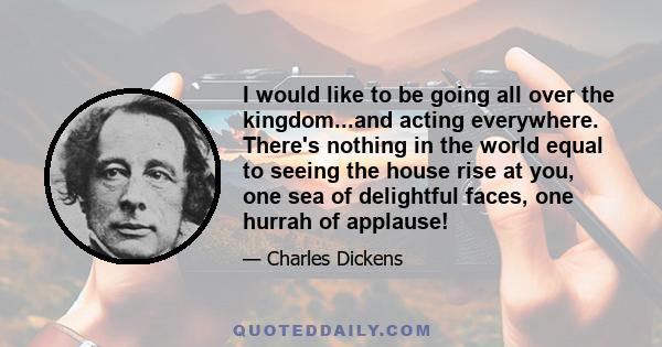 I would like to be going all over the kingdom...and acting everywhere. There's nothing in the world equal to seeing the house rise at you, one sea of delightful faces, one hurrah of applause!