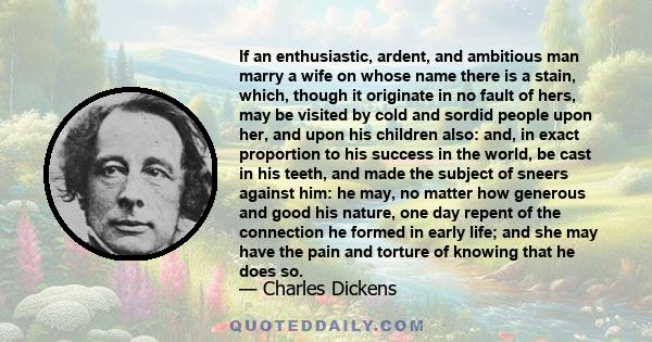 If an enthusiastic, ardent, and ambitious man marry a wife on whose name there is a stain, which, though it originate in no fault of hers, may be visited by cold and sordid people upon her, and upon his children also: