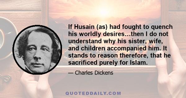 If Husain (as) had fought to quench his worldly desires…then I do not understand why his sister, wife, and children accompanied him. It stands to reason therefore, that he sacrificed purely for Islam.