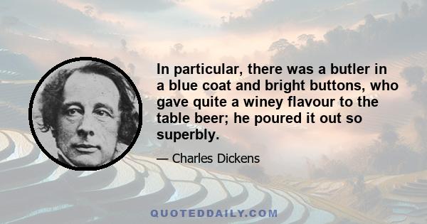 In particular, there was a butler in a blue coat and bright buttons, who gave quite a winey flavour to the table beer; he poured it out so superbly.