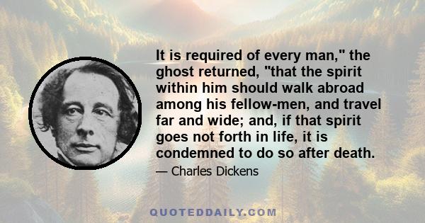 It is required of every man, the ghost returned, that the spirit within him should walk abroad among his fellow-men, and travel far and wide; and, if that spirit goes not forth in life, it is condemned to do so after