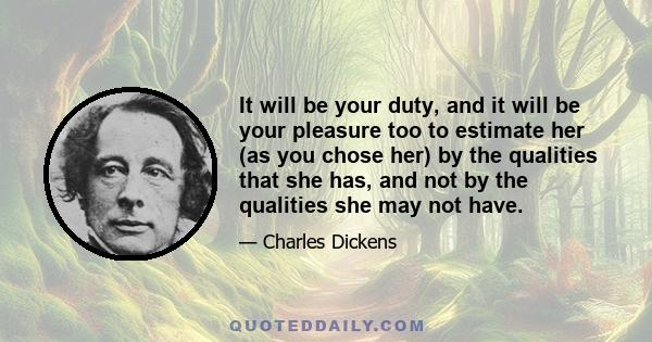 It will be your duty, and it will be your pleasure too to estimate her (as you chose her) by the qualities that she has, and not by the qualities she may not have.