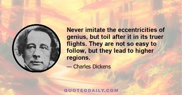 Never imitate the eccentricities of genius, but toil after it in its truer flights. They are not so easy to follow, but they lead to higher regions.