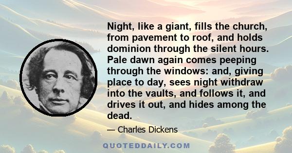 Night, like a giant, fills the church, from pavement to roof, and holds dominion through the silent hours. Pale dawn again comes peeping through the windows: and, giving place to day, sees night withdraw into the