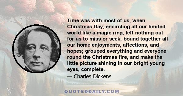 Time was with most of us, when Christmas Day, encircling all our limited world like a magic ring, left nothing out for us to miss or seek; bound together all our home enjoyments, affections, and hopes; grouped