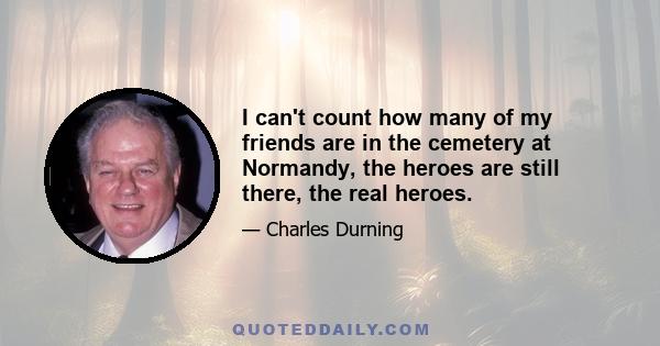 I can't count how many of my friends are in the cemetery at Normandy, the heroes are still there, the real heroes.