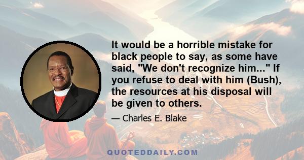 It would be a horrible mistake for black people to say, as some have said, We don't recognize him... If you refuse to deal with him (Bush), the resources at his disposal will be given to others.