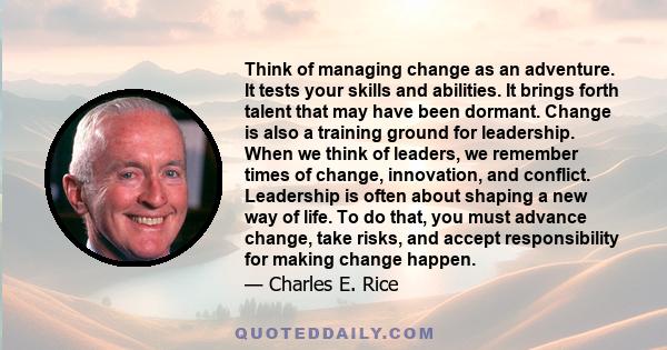 Think of managing change as an adventure. It tests your skills and abilities. It brings forth talent that may have been dormant. Change is also a training ground for leadership. When we think of leaders, we remember